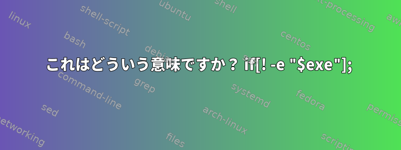 これはどういう意味ですか？ if[! -e "$exe"];