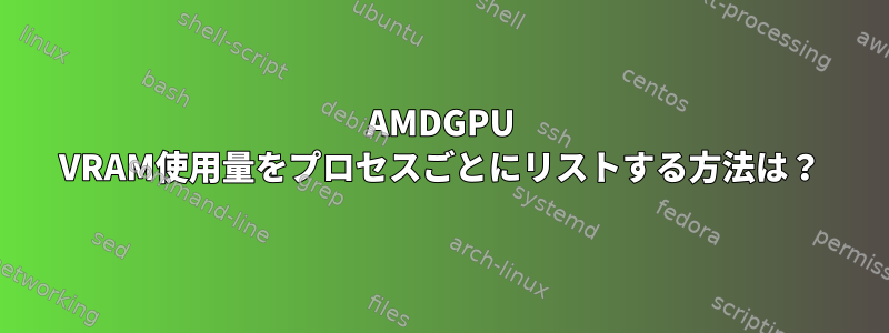 AMDGPU VRAM使用量をプロセスごとにリストする方法は？