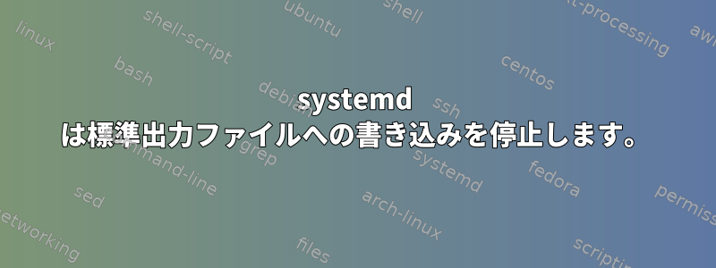 systemd は標準出力ファイルへの書き込みを停止します。