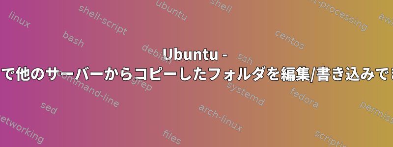 Ubuntu - SSH経由で他のサーバーからコピーしたフォルダを編集/書き込みできません