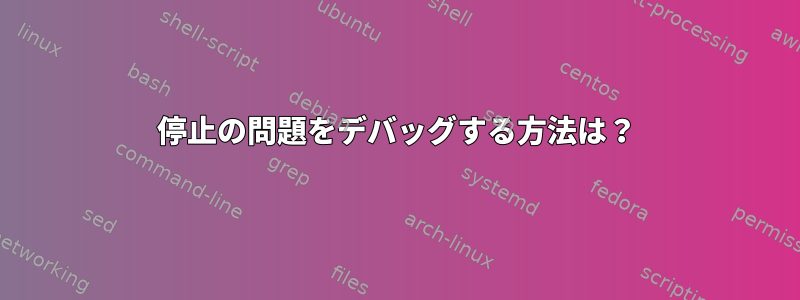 停止の問題をデバッグする方法は？