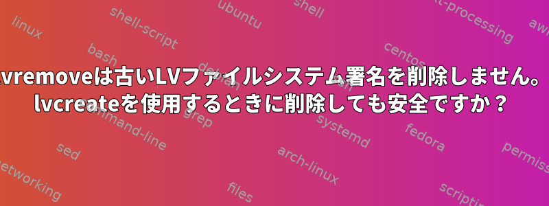 lvremoveは古いLVファイルシステム署名を削除しません。 lvcreateを使用するときに削除しても安全ですか？