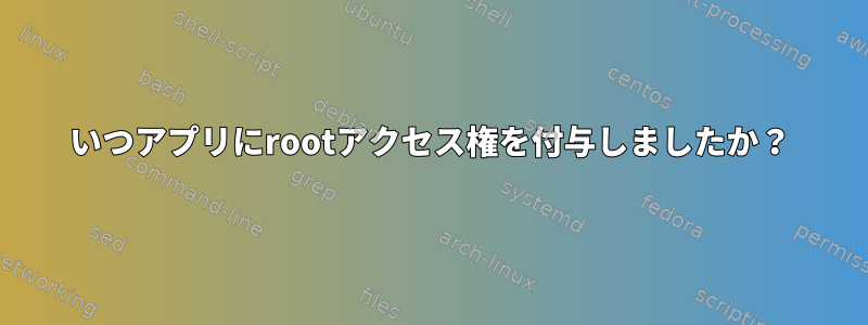 いつアプリにrootアクセス権を付与しましたか？