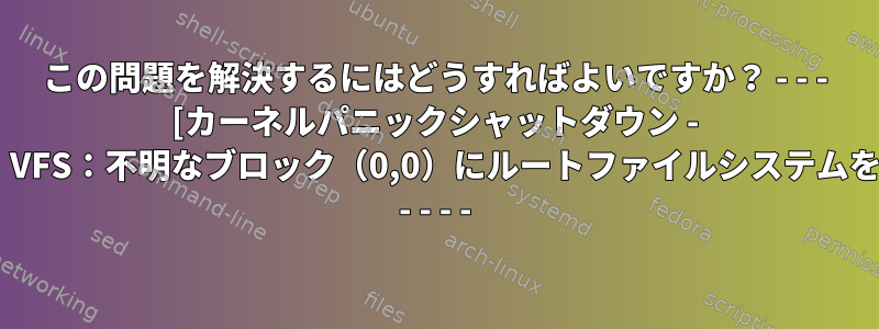 この問題を解決するにはどうすればよいですか？ - - - [カーネルパニックシャットダウン - 同期されていません：VFS：不明なブロック（0,0）にルートファイルシステムをマウントできません] - - - -