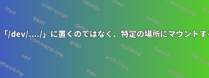 ファイルシステムを「/dev/..../」に置くのではなく、特定の場所にマウントするのはなぜですか？