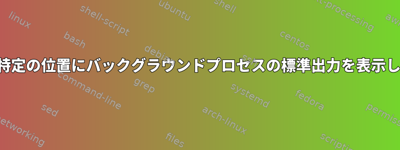 端末の特定の位置にバックグラウンドプロセスの標準出力を表示します。