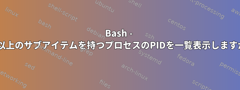 Bash - 6つ以上のサブアイテムを持つプロセスのPIDを一覧表示しますか？