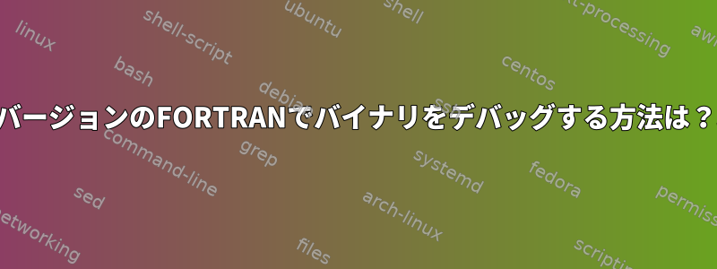 以前のバージョンのFORTRANでバイナリをデバッグする方法は？助ける