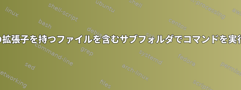 特定の拡張子を持つファイルを含むサブフォルダでコマンドを実行する