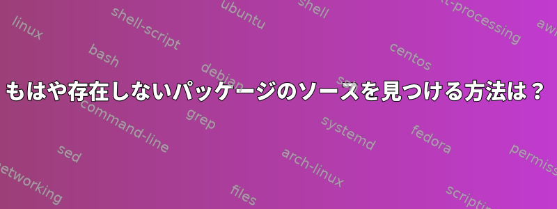 もはや存在しないパッケージのソースを見つける方法は？