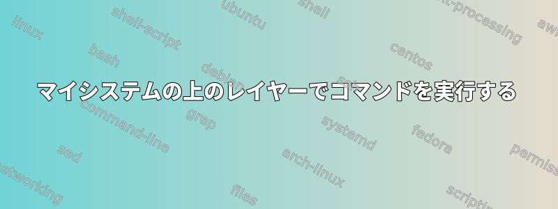 マイシステムの上のレイヤーでコマンドを実行する