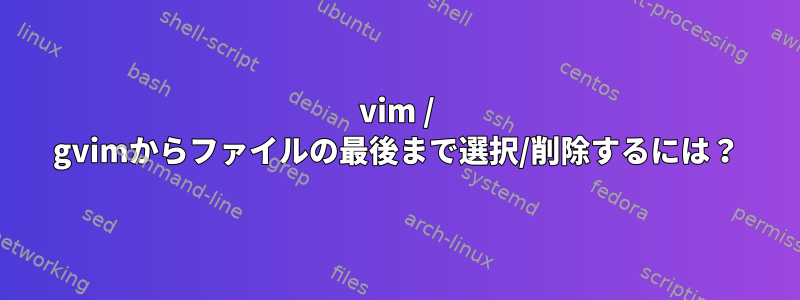 vim / gvimからファイルの最後まで選択/削除するには？