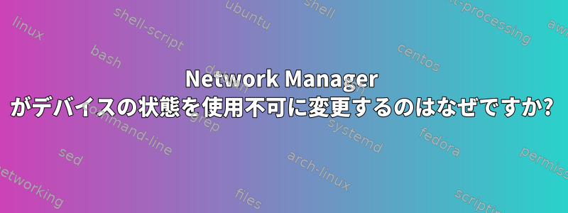 Network Manager がデバイスの状態を使用不可に変更するのはなぜですか?