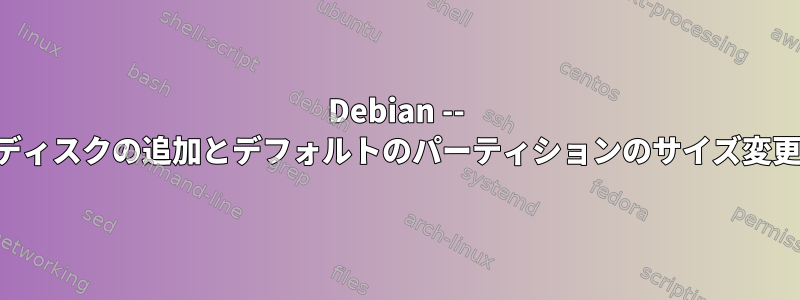 Debian -- ディスクの追加とデフォルトのパーティションのサイズ変更