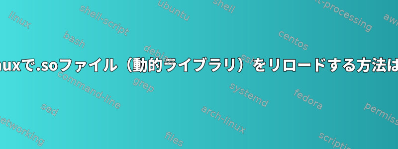 Linuxで.soファイル（動的ライブラリ）をリロードする方法は？