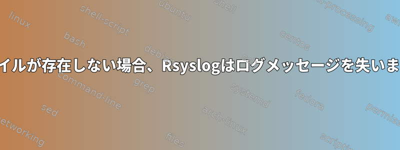 ファイルが存在しない場合、Rsyslogはログメッセージを失います。