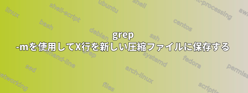 grep -mを使用してX行を新しい圧縮ファイルに保存する