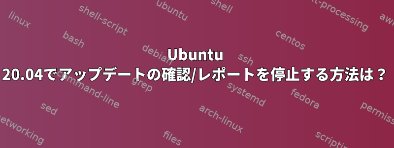 Ubuntu 20.04でアップデートの確認/レポートを停止する方法は？