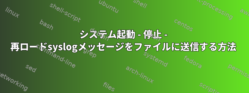 システム起動 - 停止 - 再ロードsyslogメッセージをファイルに送信する方法