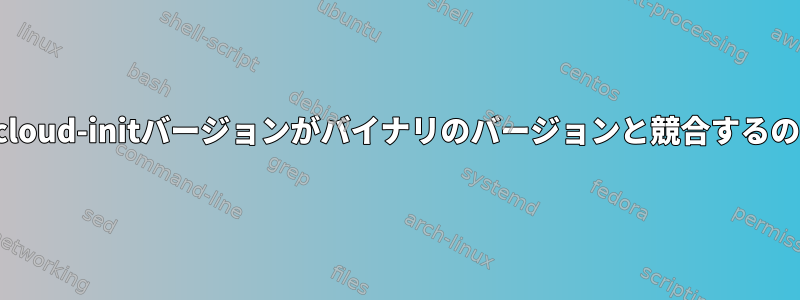 ログファイルのcloud-initバージョンがバイナリのバージョンと競合するのはなぜですか？