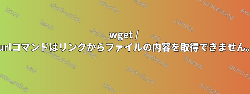 wget / curlコマンドはリンクからファイルの内容を取得できません。