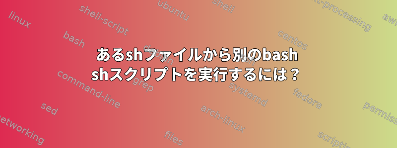 あるshファイルから別のbash shスクリプトを実行するには？