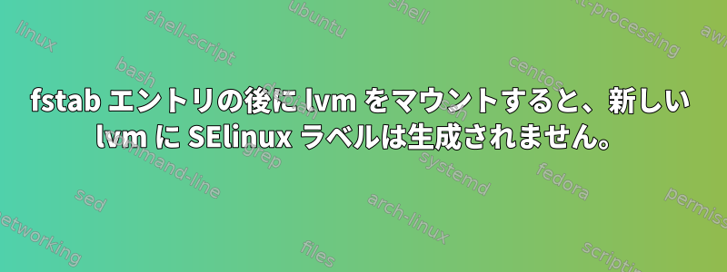 fstab エントリの後に lvm をマウントすると、新しい lvm に SElinux ラベルは生成されません。