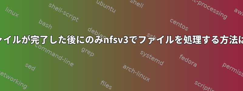 ファイルが完了した後にのみnfsv3でファイルを処理する方法は？