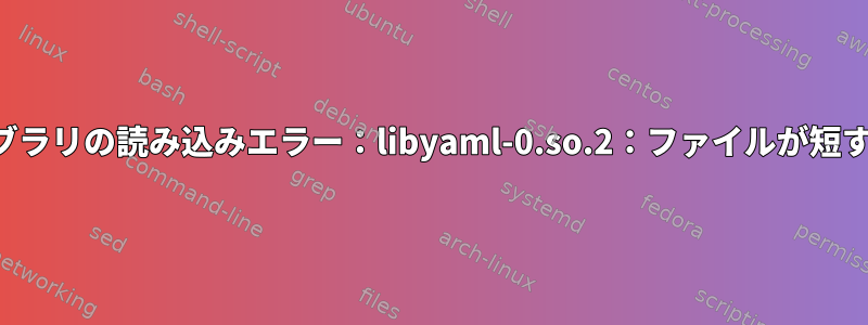 共有ライブラリの読み込みエラー：libyaml-0.so.2：ファイルが短すぎます。