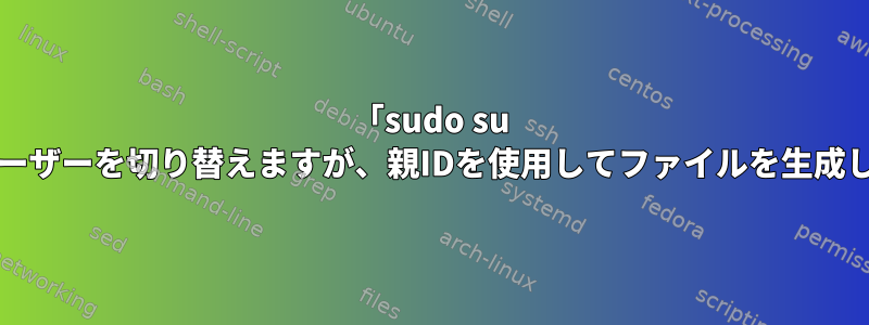 「sudo su -」はユーザーを切り替えますが、親IDを使用してファイルを生成します。