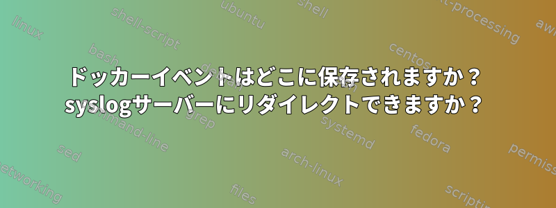 ドッカーイベントはどこに保存されますか？ syslogサーバーにリダイレクトできますか？