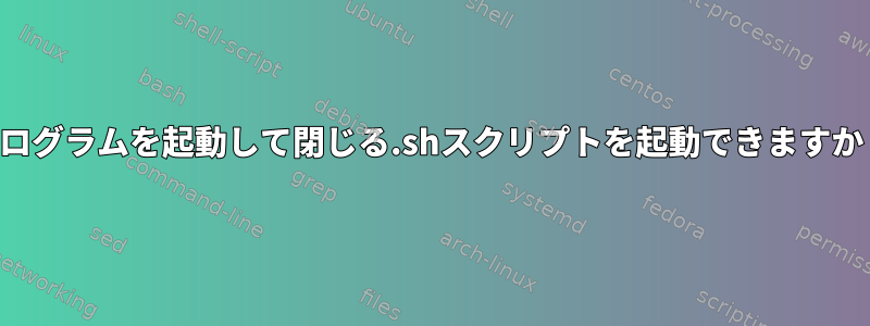 プログラムを起動して閉じる.shスクリプトを起動できますか？