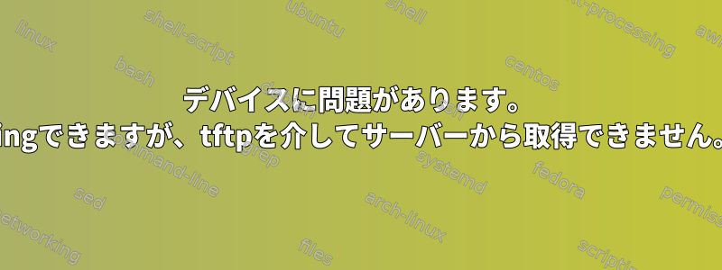 デバイスに問題があります。 pingできますが、tftpを介してサーバーから取得できません。