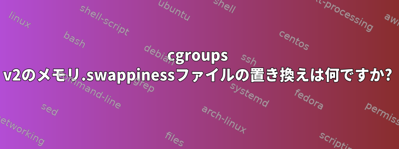 cgroups v2のメモリ.swappinessファイルの置き換えは何ですか?