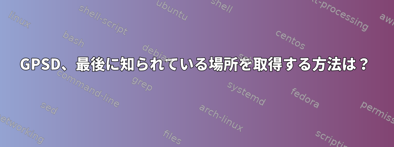 GPSD、最後に知られている場所を取得する方法は？