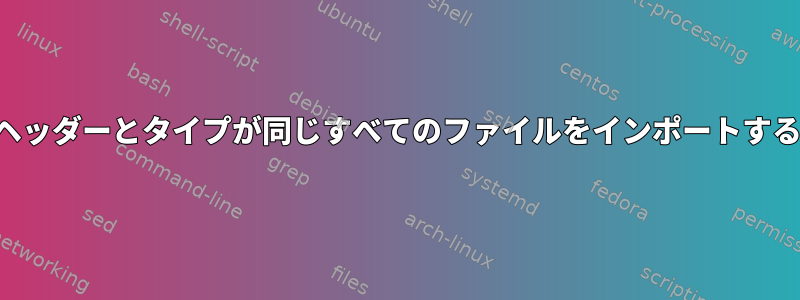 ヘッダーとタイプが同じすべてのファイルをインポートする