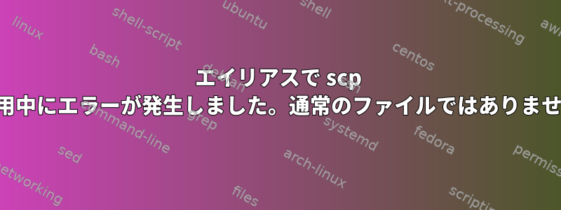 エイリアスで scp を使用中にエラーが発生しました。通常のファイルではありません。