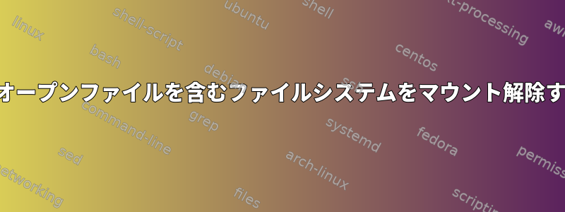 存在しないオープンファイルを含むファイルシステムをマウント解除する方法は？