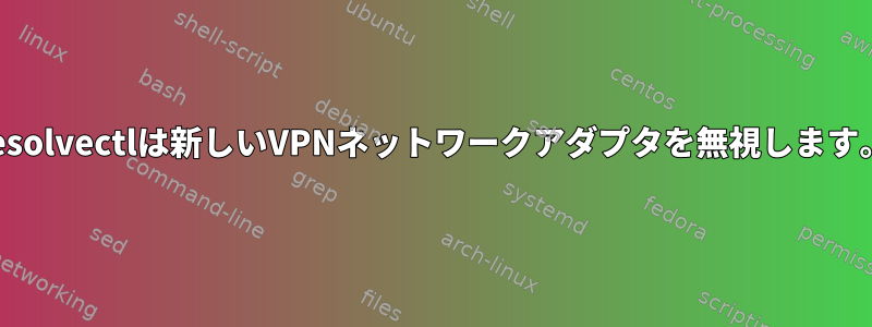 resolvectlは新しいVPNネットワークアダプタを無視します。