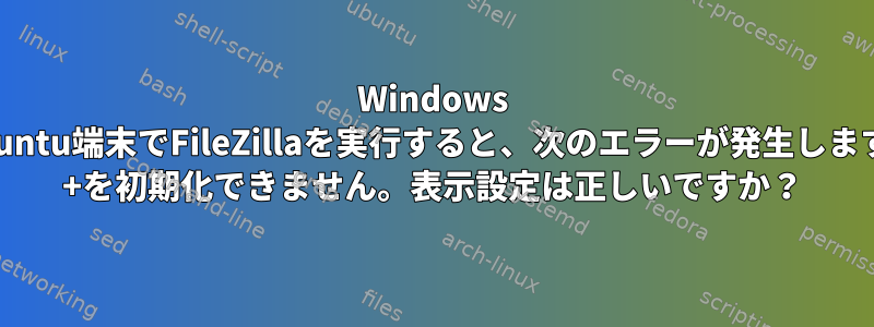 Windows 10のUbuntu端末でFileZillaを実行すると、次のエラーが発生します。GTK +を初期化できません。表示設定は正しいですか？