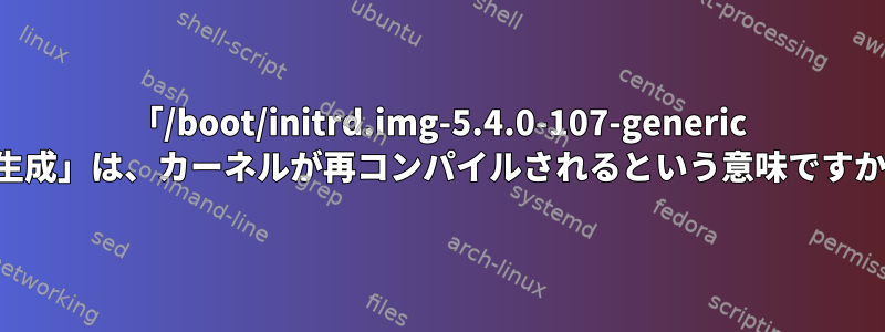 「/boot/initrd.img-5.4.0-107-generic の生成」は、カーネルが再コンパイルされるという意味ですか？