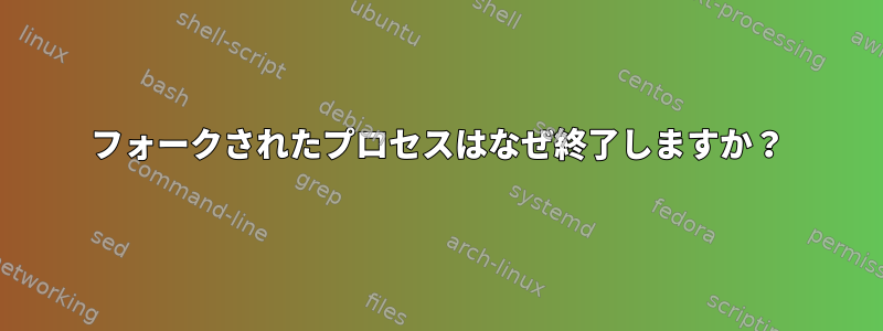 フォークされたプロセスはなぜ終了しますか？