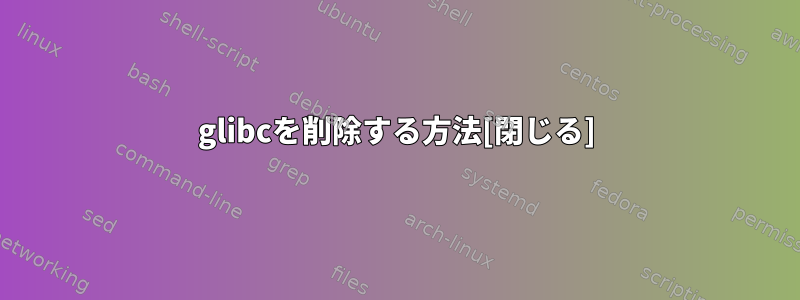 glibcを削除する方法[閉じる]