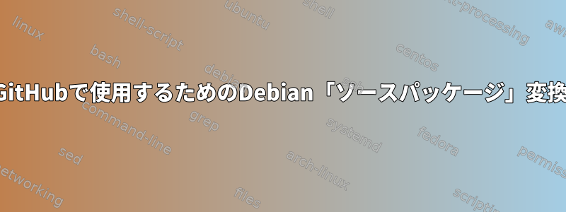 GitHubで使用するためのDebian「ソースパッケージ」変換