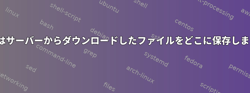 Linuxはサーバーからダウンロードしたファイルをどこに保存しますか？