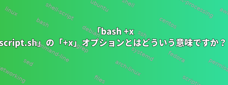 「bash +x script.sh」の「+x」オプションとはどういう意味ですか？