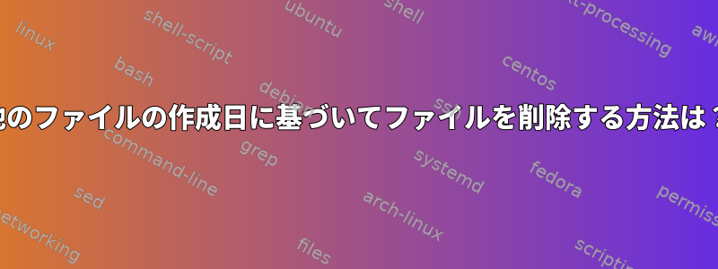 他のファイルの作成日に基づいてファイルを削除する方法は？