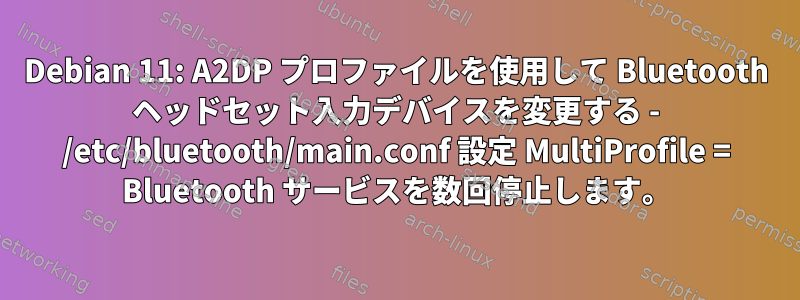 Debian 11: A2DP プロファイルを使用して Bluetooth ヘッドセット入力デバイスを変更する - /etc/bluetooth/main.conf 設定 MultiProfile = Bluetooth サービスを数回停止します。