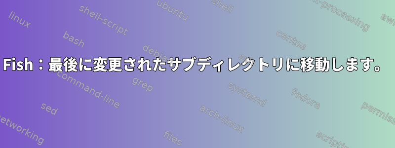 Fish：最後に変更されたサブディレクトリに移動します。