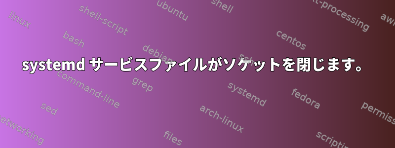 systemd サービスファイルがソケットを閉じます。